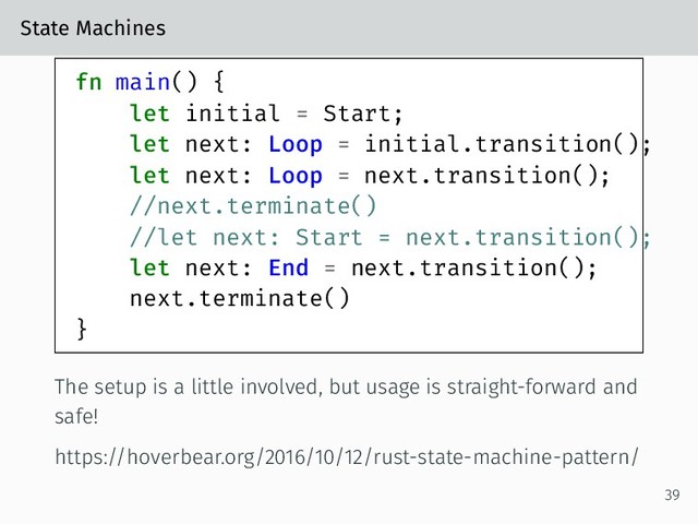 State Machines
fn main() {
let initial = Start;
let next: Loop = initial.transition();
let next: Loop = next.transition();
//next.terminate()
//let next: Start = next.transition();
let next: End = next.transition();
next.terminate()
}
The setup is a little involved, but usage is straight-forward and
safe!
https://hoverbear.org/2016/10/12/rust-state-machine-pattern/
39
