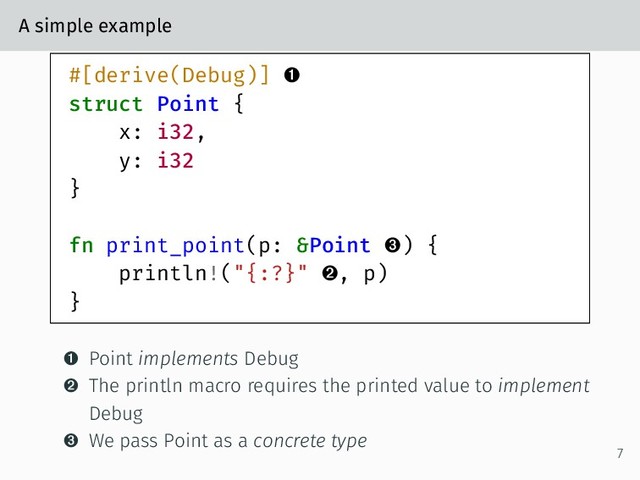 A simple example
#[derive(Debug)] 
struct Point {
x: i32,
y: i32
}
fn print_point(p: &Point ) {
println!("{:?}" , p)
}
 Point implements Debug
 The println macro requires the printed value to implement
Debug
 We pass Point as a concrete type
7
