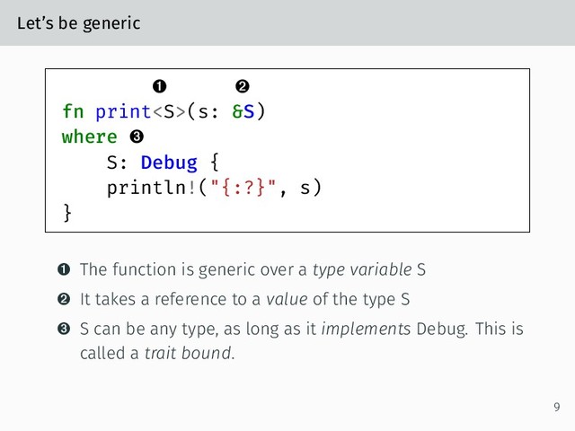 Let’s be generic
 
fn print(s: &S)
where 
S: Debug {
println!("{:?}", s)
}
 The function is generic over a type variable S
 It takes a reference to a value of the type S
 S can be any type, as long as it implements Debug. This is
called a trait bound.
9
