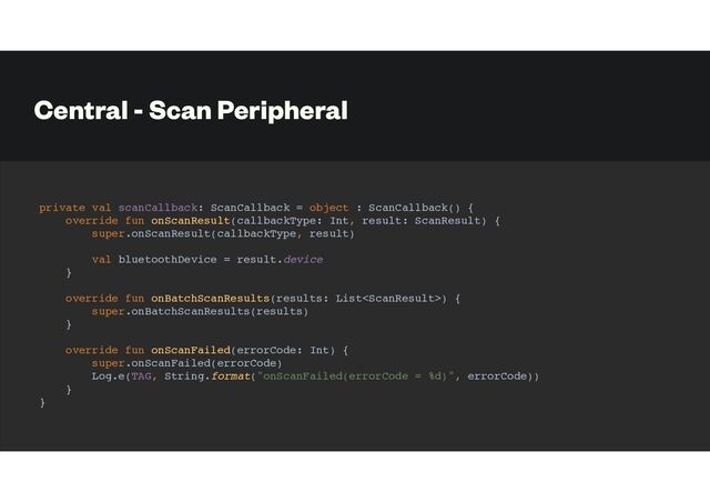Central - Scan Peripheral
private val scanCallback: ScanCallback = object : ScanCallback() {
override fun onScanResult(callbackType: Int, result: ScanResult) {
super.onScanResult(callbackType, result)
val bluetoothDevice = result.device
}
override fun onBatchScanResults(results: List) {
super.onBatchScanResults(results)
}
override fun onScanFailed(errorCode: Int) {
super.onScanFailed(errorCode)
Log.e(TAG, String.format("onScanFailed(errorCode = %d)", errorCode))
}
}
