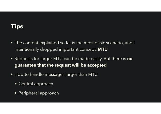 Tips
• The content explained so far is the most basic scenario, and I
intentionally dropped important concept, MTU
• Requests for larger MTU can be made easily, But there is no
guarantee that the request will be accepted
• How to handle messages larger than MTU
• Central approach


• Peripheral approach
