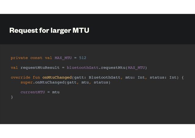 Request for larger MTU
private const val MAX_MTU = 512
val requestMtuResult = bluetoothGatt.requestMtu(MAX_MTU)
override fun onMtuChanged(gatt: BluetoothGatt, mtu: Int, status: Int) {
super.onMtuChanged(gatt, mtu, status)
currentMTU = mtu
}
