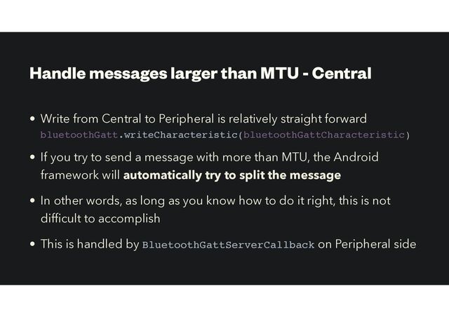 Handle messages larger than MTU - Central
• Write from Central to Peripheral is relatively straight forward
bluetoothGatt.writeCharacteristic(bluetoothGattCharacteristic)
• If you try to send a message with more than MTU, the Android
framework will automatically try to split the message
• In other words, as long as you know how to do it right, this is not
dif
fi
cult to accomplish


• This is handled by BluetoothGattServerCallback on Peripheral side
