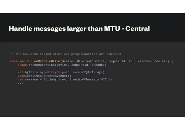 Handle messages larger than MTU - Central
// The Callback called after all preparedWrites are finished
override fun onExecuteWrite(device: BluetoothDevice, requestId: Int, execute: Boolean) {
super.onExecuteWrite(device, requestId, execute)
val bytes = byteArrayOutputStream.toByteArray()
byteArrayOutputStream.reset()
val message = String(bytes, StandardCharsets.UTF_8)
...
}
