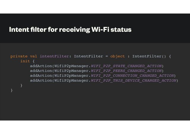Intent
fi
lter for receiving Wi-Fi status
private val intentFilter: IntentFilter = object : IntentFilter() {
init {
addAction(WifiP2pManager.WIFI_P2P_STATE_CHANGED_ACTION)
addAction(WifiP2pManager.WIFI_P2P_PEERS_CHANGED_ACTION)
addAction(WifiP2pManager.WIFI_P2P_CONNECTION_CHANGED_ACTION)
addAction(WifiP2pManager.WIFI_P2P_THIS_DEVICE_CHANGED_ACTION)
}
}
