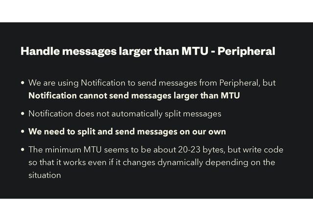 Handle messages larger than MTU - Peripheral
• We are using Noti
fi
cation to send messages from Peripheral, but
Noti
fi
cation cannot send messages larger than MTU
• Noti
fi
cation does not automatically split messages
• We need to split and send messages on our own
• The minimum MTU seems to be about 20-23 bytes, but write code
so that it works even if it changes dynamically depending on the
situation

