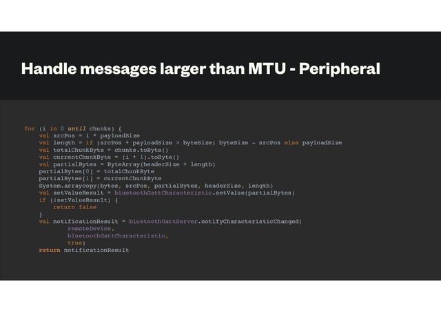 Handle messages larger than MTU - Peripheral
for (i in 0 until chunks) {
val srcPos = i * payloadSize
val length = if (srcPos + payloadSize > byteSize) byteSize - srcPos else payloadSize
val totalChunkByte = chunks.toByte()
val currentChunkByte = (i + 1).toByte()
val partialBytes = ByteArray(headerSize + length)
partialBytes[0] = totalChunkByte
partialBytes[1] = currentChunkByte
System.arraycopy(bytes, srcPos, partialBytes, headerSize, length)
val setValueResult = bluetoothGattCharacteristic.setValue(partialBytes)
if (!setValueResult) {
return false
}
val notificationResult = bluetoothGattServer.notifyCharacteristicChanged(
remoteDevice,
bluetoothGattCharacteristic,
true)
return notificationResult

