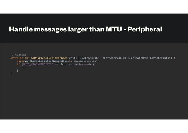 Handle messages larger than MTU - Peripheral
// Central
override fun onCharacteristicChanged(gatt: BluetoothGatt, characteristic: BluetoothGattCharacteristic) {
super.onCharacteristicChanged(gatt, characteristic)
if (UUID_CHARACTERISTIC == characteristic.uuid) {
...
}
}
