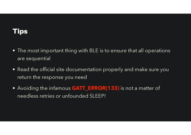 Tips
• The most important thing with BLE is to ensure that all operations
are sequential


• Read the of
fi
cial site documentation properly and make sure you
return the response you need


• Avoiding the infamous GATT_ERROR(133) is not a matter of
needless retries or unfounded SLEEP!
