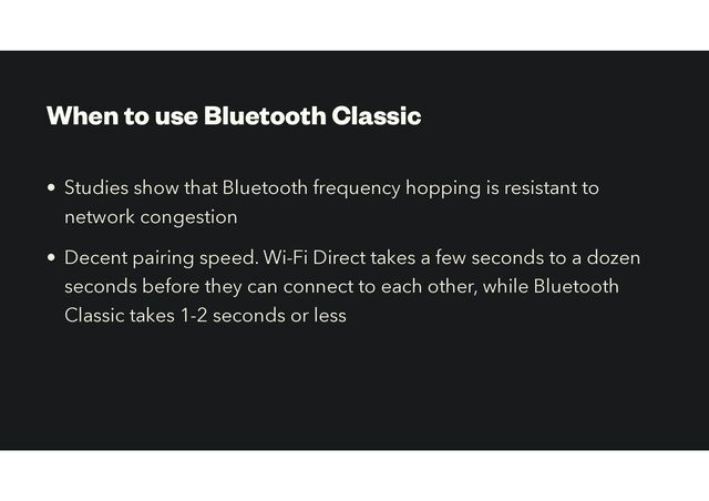 When to use Bluetooth Classic
• Studies show that Bluetooth frequency hopping is resistant to
network congestion


• Decent pairing speed. Wi-Fi Direct takes a few seconds to a dozen
seconds before they can connect to each other, while Bluetooth
Classic takes 1-2 seconds or less
