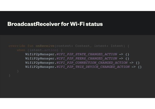 BroadcastReceiver for Wi-Fi status
override fun onReceive(context: Context, intent: Intent) {
when (intent.action) {
WifiP2pManager.WIFI_P2P_STATE_CHANGED_ACTION -> {}
WifiP2pManager.WIFI_P2P_PEERS_CHANGED_ACTION -> {}
WifiP2pManager.WIFI_P2P_CONNECTION_CHANGED_ACTION -> {}
WifiP2pManager.WIFI_P2P_THIS_DEVICE_CHANGED_ACTION -> {}
}
}
