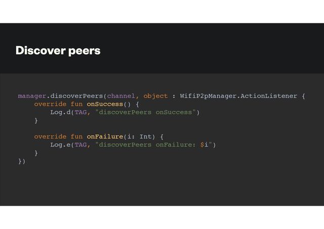 Discover peers
manager.discoverPeers(channel, object : WifiP2pManager.ActionListener {
override fun onSuccess() {
Log.d(TAG, "discoverPeers onSuccess")
}
override fun onFailure(i: Int) {
Log.e(TAG, "discoverPeers onFailure: $i")
}
})
