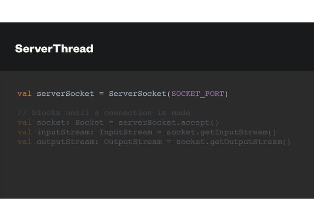 ServerThread
val serverSocket = ServerSocket(SOCKET_PORT)
// blocks until a connection is made
val socket: Socket = serverSocket.accept()
val inputStream: InputStream = socket.getInputStream()
val outputStream: OutputStream = socket.getOutputStream()
