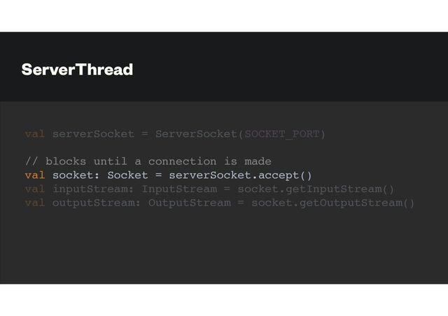 ServerThread
val serverSocket = ServerSocket(SOCKET_PORT)
// blocks until a connection is made
val socket: Socket = serverSocket.accept()
val inputStream: InputStream = socket.getInputStream()
val outputStream: OutputStream = socket.getOutputStream()
