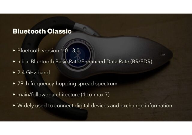 Bluetooth Classic
• Bluetooth version 1.0 - 3.0


• a.k.a. Bluetooth Basic Rate/Enhanced Data Rate (BR/EDR)
• 2.4 GHz band


• 79ch frequency-hopping spread spectrum
• main/follower architecture (1-to-max 7)
• Widely used to connect digital devices and exchange information

