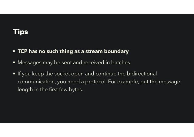 Tips
• TCP has no such thing as a stream boundary
• Messages may be sent and received in batches
• If you keep the socket open and continue the bidirectional
communication, you need a protocol. For example, put the message
length in the
fi
rst few bytes.
