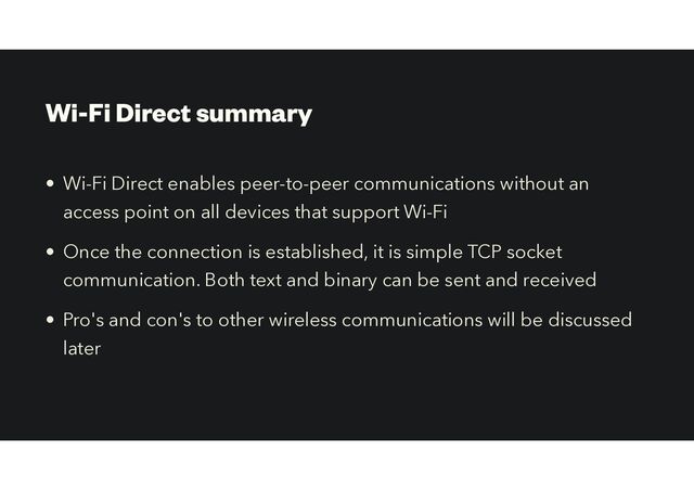 Wi-Fi Direct summary
• Wi-Fi Direct enables peer-to-peer communications without an
access point on all devices that support Wi-Fi
• Once the connection is established, it is simple TCP socket
communication. Both text and binary can be sent and received
• Pro's and con's to other wireless communications will be discussed
later
