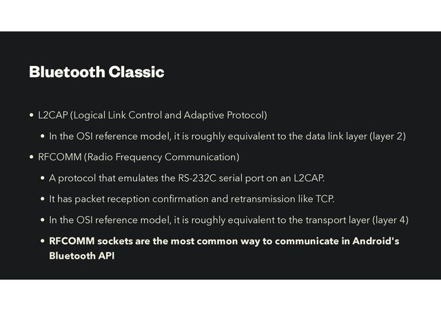 Bluetooth Classic
• L2CAP (Logical Link Control and Adaptive Protocol)
• In the OSI reference model, it is roughly equivalent to the data link layer (layer 2)
• RFCOMM (Radio Frequency Communication)
• A protocol that emulates the RS-232C serial port on an L2CAP.
• It has packet reception con
fi
rmation and retransmission like TCP.
• In the OSI reference model, it is roughly equivalent to the transport layer (layer 4)
• RFCOMM sockets are the most common way to communicate in Android's
Bluetooth API
