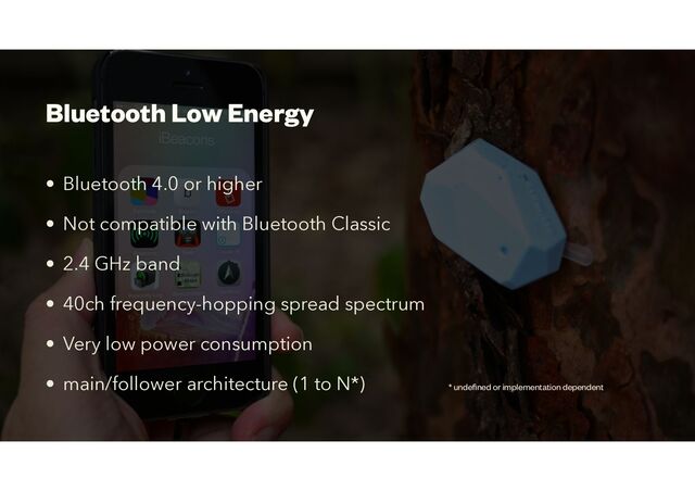 Bluetooth Low Energy
• Bluetooth 4.0 or higher


• Not compatible with Bluetooth Classic
• 2.4 GHz band


• 40ch frequency-hopping spread spectrum
• Very low power consumption


• main/follower architecture (1 to N*) * unde
fi
ned or implementation dependent
