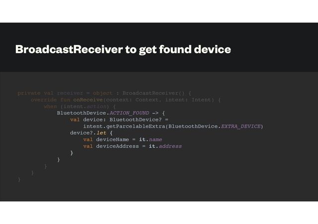 BroadcastReceiver to get found device
private val receiver = object : BroadcastReceiver() {
override fun onReceive(context: Context, intent: Intent) {
when (intent.action) {
BluetoothDevice.ACTION_FOUND -> {
val device: BluetoothDevice? =
intent.getParcelableExtra(BluetoothDevice.EXTRA_DEVICE)
device?.let {
val deviceName = it.name
val deviceAddress = it.address
}
}
}
}
}
