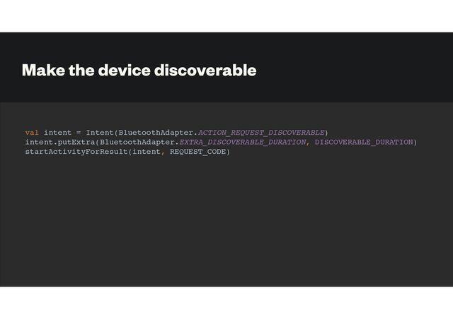 Make the device discoverable
val intent = Intent(BluetoothAdapter.ACTION_REQUEST_DISCOVERABLE)
intent.putExtra(BluetoothAdapter.EXTRA_DISCOVERABLE_DURATION, DISCOVERABLE_DURATION)
startActivityForResult(intent, REQUEST_CODE)
