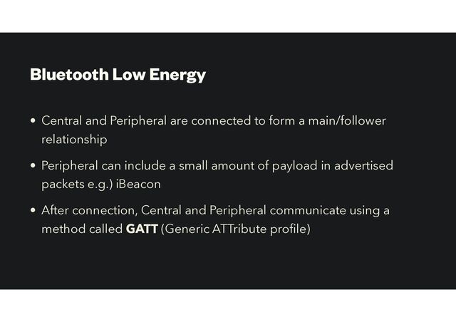 Bluetooth Low Energy
• Central and Peripheral are connected to form a main/follower
relationship


• Peripheral can include a small amount of payload in advertised
packets e.g.) iBeacon


• After connection, Central and Peripheral communicate using a
method called GATT (Generic ATTribute pro le)
