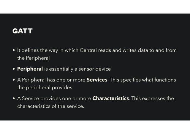 GATT
• It de
fi
nes the way in which Central reads and writes data to and from
the Peripheral


• Peripheral is essentially a sensor device
• A Peripheral has one or more Services. This speci es what functions
the peripheral provides


• A Service provides one or more Characteristics. This expresses the
characteristics of the service.
