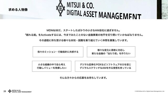 © 2023 Mitsui & Co. Digital Asset Management, Ltd.
28
そんな方々からの応募をお待ちしています。
その過程に待ち受ける様々な未知・困難を乗り越えていく仲間を募集しています。
我々のミッション・行動指針に共感する
小さな組織の中で自ら考え

行動しバリューを発揮したい
様々な変化に柔軟に対応し

新たな金融の「当たり前」を作りたい
デジタル証券化やDXなどソフトウェアの力を信じ

デジタルスクラッチなAMを作る覚悟を持っている
MDMは未だ、スタートしたばかりの小さなAM会社に過ぎません。

「眠れる銭」をActivateするには、今までみたことのない金融事業の地平を切り開いていかねばなりません。
求める人物像
