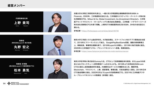 © 2023 Mitsui & Co. Digital Asset Management, Ltd.
04
東京大学在学時に株式会社Gunosy入社、CTOとして技術組織全体を統括。またLayerXの前
身となるブロックチェーン研究開発チームを立ち上げる。2018年より合同会社DMM.com
CTOに就任し技術組織改革を推進。大規模Webサービスの構築をはじめ、機械学習、
Blockchain、マネジメント、人事、経営管理、事業改善、行政支援等広く歴任。2019年日本
CTO協会理事に就任。2020年3月よりLayerX代表取締役CTO。2021年に三井物産デジタ
ル・アセットマネジメントの取締役（非常勤）就任。
松本 勇気
取締役 非常勤

(株式会社LayerX 代表取締役CTO)
Matsumoto　 　 Yuki
東京大学工学部システム創成学科卒。大手総合商社、スマートフォン向けアプリ開発会社を経
て、2016年にフリーランスとして独立。 GooglePlayBestGame受賞、複数の新規事業立
上、事業成長、事業再生経験を経て、2018年LayerXに参画し、2019年に執行役員に就任。
2020年に三井物産デジタル・アセットマネジメントへ参画、取締役就任。
丸野 宏之
取締役

(株式会社LayerX 執行役員)
Maruno　 　 Hiroyuki
京都大学大学院工学研究科卒(修士)、一橋大学大学院国際企業戦略研究科卒(MBA in
Finance)。2000年、三井物産株式会社入社。三井物産ロジスティクス・パートナーズ株式会
社(取締役CFO)、Mitsui & Co. Global Investment, Inc.(Investment Director)、三井物
産アセットマネジメント・ホールディングス株式会社(取締役)、三井物産・イデラパートナーズ
株式会社(取締役CFO)を経て現職。上場REITの資産運用会社2社を含め、計4社の会社設立に
携わる。
上野 貴司
代表取締役社長
Ueno Takashi
経営メンバー
参考記事：https://www.fastgrow.jp/articles/xtv-mdm-teshima-maruno
参考記事：https://forbesjapan.com/articles/detail/35730
