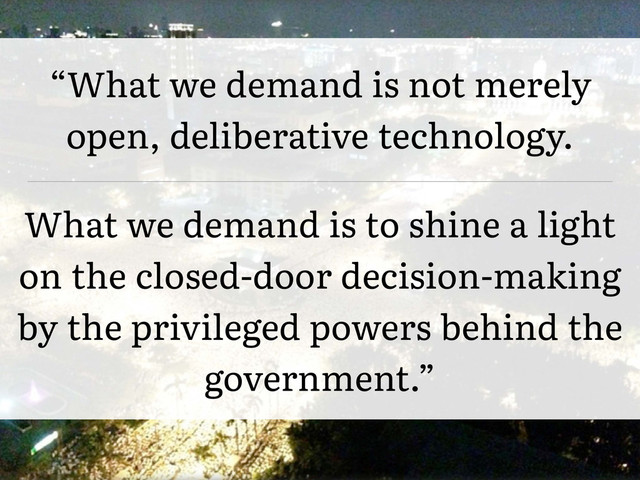 “What we demand is not merely
open, deliberative technology.
What we demand is to shine a light
on the closed-door decision-making
by the privileged powers behind the
government.”
