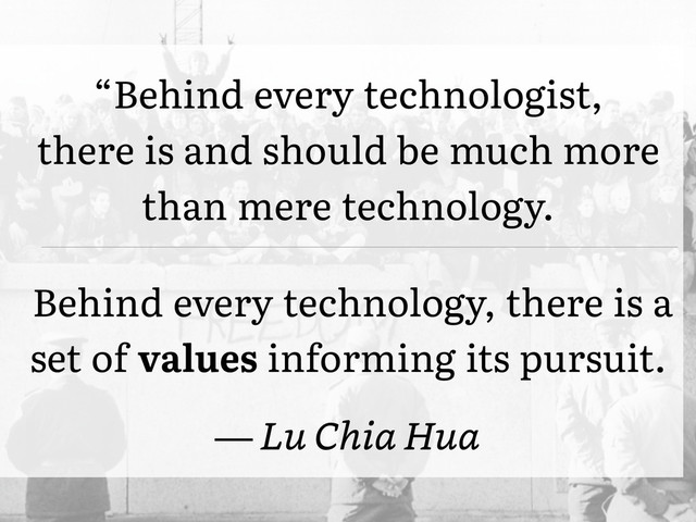 “Behind every technologist,�
there is and should be much more
than mere technology.
Behind every technology, there is a
set of values informing its pursuit.
— Lu Chia Hua
