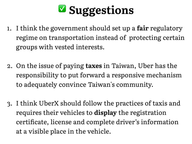 1. I think the government should set up a fair regulatory
regime on transportation instead of protecting certain
groups with vested interests.�
2. On the issue of paying taxes in Taiwan, Uber has the
responsibility to put forward a responsive mechanism
to adequately convince Taiwan's community.�
3. I think UberX should follow the practices of taxis and
requires their vehicles to display the registration
certiﬁcate, license and complete driver’s information
at a visible place in the vehicle.
� Suggestions
