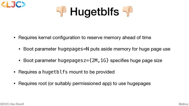 @alblue
©2020 Alex Blewitt
 Hugetblfs 
• Requires kernel conﬁguration to reserve memory ahead of time

• Boot parameter hugepages=N puts aside memory for huge page use

• Boot parameter hugepagesz={2M,1G} speciﬁes huge page size

• Requires a hugetblfs mount to be provided

• Requires root (or suitably permissioned app) to use hugepages
