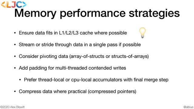 @alblue
©2020 Alex Blewitt
Memory performance strategies
• Ensure data ﬁts in L1/L2/L3 cache where possible

• Stream or stride through data in a single pass if possible

• Consider pivoting data (array-of-structs or structs-of-arrays)

• Add padding for multi-threaded contended writes

• Prefer thread-local or cpu-local accumulators with ﬁnal merge step

• Compress data where practical (compressed pointers)

