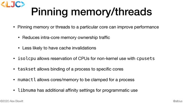 @alblue
©2020 Alex Blewitt
Pinning memory/threads
• Pinning memory or threads to a particular core can improve performance

• Reduces intra-core memory ownership traﬃc

• Less likely to have cache invalidations

• isolcpu allows reservation of CPUs for non-kernel use with cpusets

• taskset allows binding of a process to speciﬁc cores

• numactl allows cores/memory to be clamped for a process

• libnuma has additional aﬃnity settings for programmatic use
