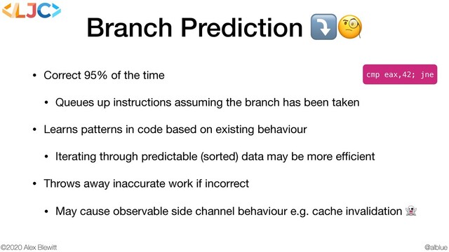 @alblue
©2020 Alex Blewitt
Branch Prediction ⤵
• Correct 95% of the time

• Queues up instructions assuming the branch has been taken

• Learns patterns in code based on existing behaviour

• Iterating through predictable (sorted) data may be more eﬃcient

• Throws away inaccurate work if incorrect

• May cause observable side channel behaviour e.g. cache invalidation 
cmp eax,42; jne
