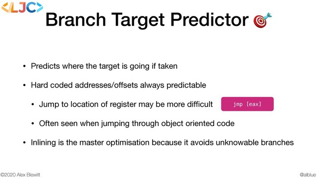 @alblue
©2020 Alex Blewitt
Branch Target Predictor 
• Predicts where the target is going if taken

• Hard coded addresses/oﬀsets always predictable

• Jump to location of register may be more diﬃcult

• Often seen when jumping through object oriented code

• Inlining is the master optimisation because it avoids unknowable branches
jmp [eax]
