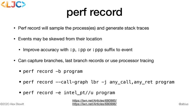 @alblue
©2020 Alex Blewitt
perf record
• Perf record will sample the process(es) and generate stack traces

• Events may be skewed from their location

• Improve accuracy with :p, :pp or :ppp suﬃx to event

• Can capture branches, last branch records or use processor tracing

• perf record -b program
• perf record --call-graph lbr -j any_call,any_ret program
• perf record -e intel_pt//u program
https://lwn.net/Articles/680985/
https://lwn.net/Articles/680996/
