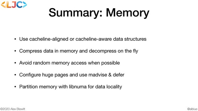 @alblue
©2020 Alex Blewitt
Summary: Memory
• Use cacheline-aligned or cacheline-aware data structures

• Compress data in memory and decompress on the ﬂy

• Avoid random memory access when possible

• Conﬁgure huge pages and use madvise & defer

• Partition memory with libnuma for data locality
