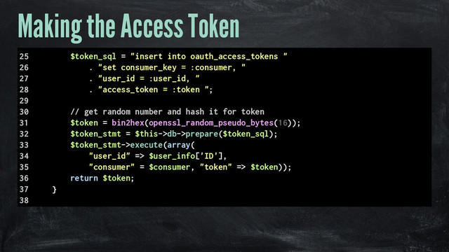 Making the Access Token
25 $token_sql = "insert into oauth_access_tokens "
26 . "set consumer_key = :consumer, "
27 . "user_id = :user_id, "
28 . "access_token = :token ";
29
30 // get random number and hash it for token
31 $token = bin2hex(openssl_random_pseudo_bytes(16));
32 $token_stmt = $this->db->prepare($token_sql);
33 $token_stmt->execute(array(
34 "user_id" => $user_info['ID'],
35 "consumer" = $consumer, "token" => $token));
36 return $token;
37 }
38
