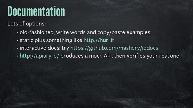 Documentation
Lots of options:
• old-fashioned, write words and copy/paste examples
• static plus something like http://hurl.it
• interactive docs: try https://github.com/mashery/iodocs
• http://apiary.io/ produces a mock API, then verifies your real one

