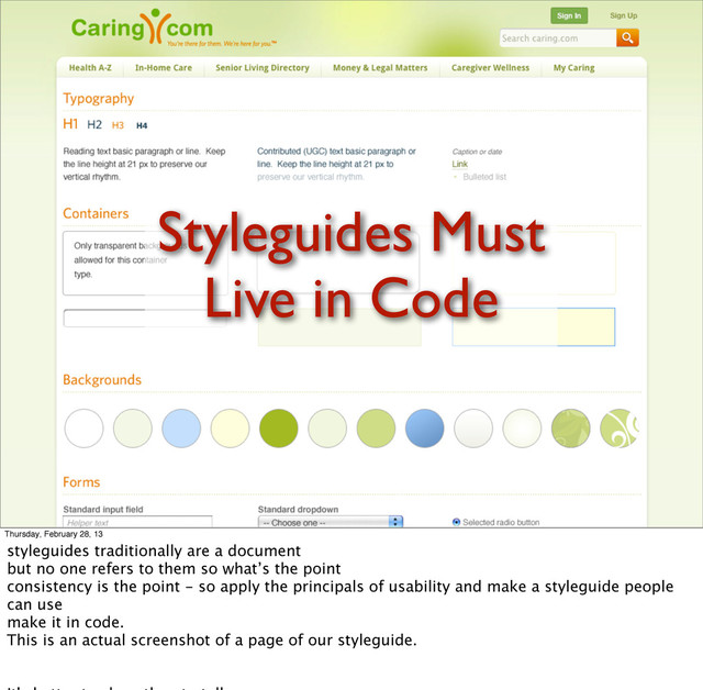 Styleguides Must
Live in Code
Thursday, February 28, 13
styleguides traditionally are a document
but no one refers to them so what’s the point
consistency is the point - so apply the principals of usability and make a styleguide people
can use
make it in code.
This is an actual screenshot of a page of our styleguide.
