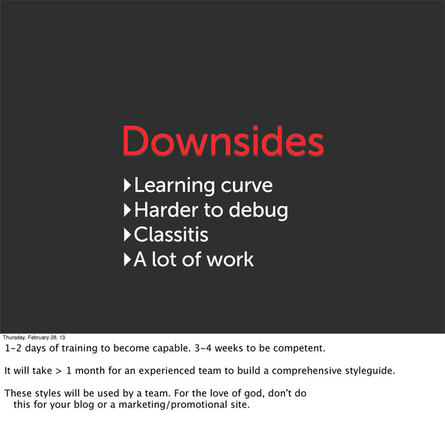 Downsides
‣Learning curve
‣Harder to debug
‣Classitis
‣A lot of work
Thursday, February 28, 13
1-2 days of training to become capable. 3-4 weeks to be competent.
It will take > 1 month for an experienced team to build a comprehensive styleguide.
These styles will be used by a team. For the love of god, don't do
this for your blog or a marketing/promotional site.
