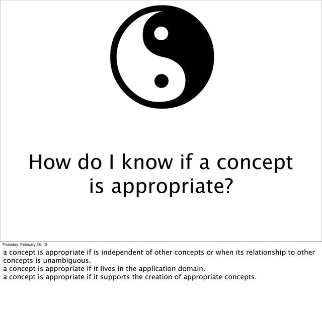 How do I know if a concept
is appropriate?
Thursday, February 28, 13
a concept is appropriate if is independent of other concepts or when its relationship to other
concepts is unambiguous.
a concept is appropriate if it lives in the application domain.
a concept is appropriate if it supports the creation of appropriate concepts.
