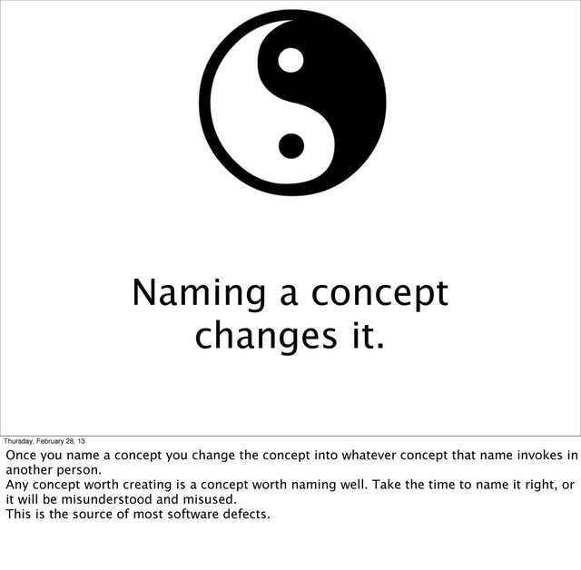 Naming a concept
changes it.
Thursday, February 28, 13
Once you name a concept you change the concept into whatever concept that name invokes in
another person.
Any concept worth creating is a concept worth naming well. Take the time to name it right, or
it will be misunderstood and misused.
This is the source of most software defects.

