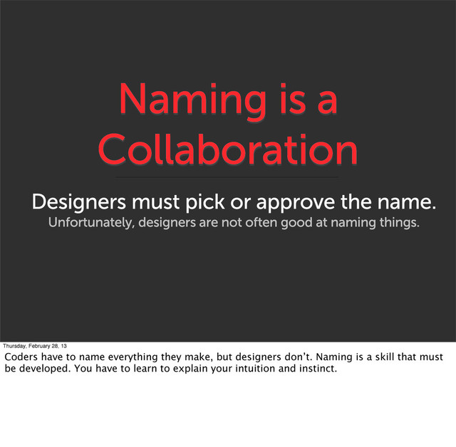 Naming is a
Collaboration
Designers must pick or approve the name.
Unfortunately, designers are not often good at naming things.
Thursday, February 28, 13
Coders have to name everything they make, but designers don’t. Naming is a skill that must
be developed. You have to learn to explain your intuition and instinct.
