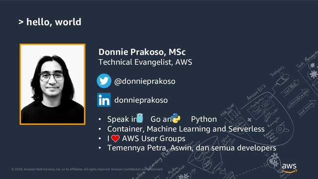 © 2018, Amazon Web Services, Inc. or its Affiliates. All rights reserved. Amazon Confidential and Trademark
> hello, world
Donnie Prakoso, MSc
Technical Evangelist, AWS
@donnieprakoso
donnieprakoso
• Speak in Go and Python
• Container, Machine Learning and Serverless
• I AWS User Groups
• Temennya Petra, Aswin, dan semua developers
