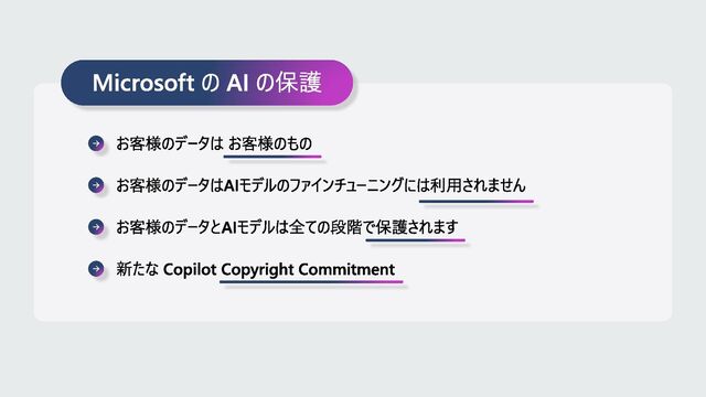 Microsoft の AI の保護
お客様のデータは お客様のもの
お客様のデータはAIモデルのファインチューニングには利用されません
お客様のデータとAIモデルは全ての段階で保護されます
新たな Copilot Copyright Commitment
