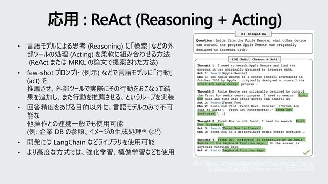 • 言語モデルによる思考 (Reasoning) に「検索」などの外
部ツールの処理 (Acting) を柔軟に組み合わせる方法
(ReAct または MRKL の論文で提案された方法)
• few-shot プロンプト (例示) などで言語モデルに「行動」
(act) を
推薦させ、外部ツールで実際にその行動をおこなって結
果を追加し、また行動を推薦させる、というループを実装
• 回答精度をあげる目的以外に、言語モデルのみで不可
能な
他操作との連携一般でも使用可能
(例: 企業 DB の参照、イメージの生成処理※ など)
• 開発には LangChain などライブラリを使用可能
• より高度な方式では、強化学習、模倣学習なども使用
応用 : ReAct (Reasoning + Acting)
論文「REACT: SYNERGIZING REASONING AND ACTING IN
LANGUAGE MODELS」(Shunyu et al., 2022) より抜粋
