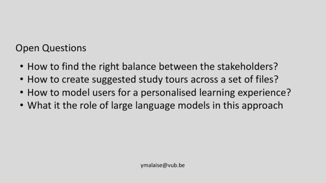 Open Questions
• How to find the right balance between the stakeholders?
• How to create suggested study tours across a set of files?
• How to model users for a personalised learning experience?
• What it the role of large language models in this approach
ymalaise@vub.be
